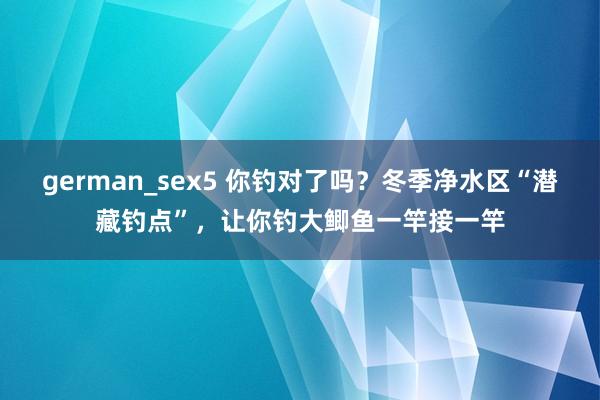 german_sex5 你钓对了吗？冬季净水区“潜藏钓点”，让你钓大鲫鱼一竿接一竿