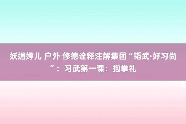 妖媚婷儿 户外 修德诠释注解集团“韬武·好习尚”：习武第一课：抱拳礼