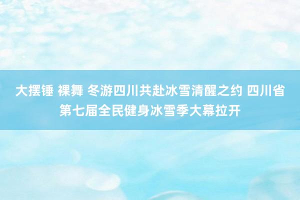 大摆锤 裸舞 冬游四川共赴冰雪清醒之约 四川省第七届全民健身冰雪季大幕拉开