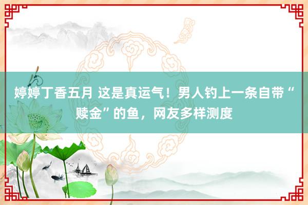 婷婷丁香五月 这是真运气！男人钓上一条自带“赎金”的鱼，网友多样测度