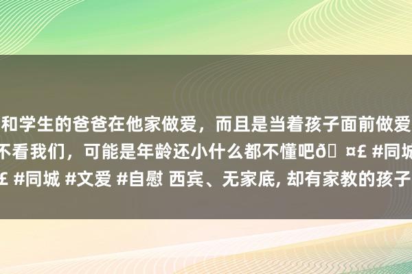 和学生的爸爸在他家做爱，而且是当着孩子面前做爱，太刺激了，孩子完全不看我们，可能是年龄还小什么都不懂吧🤣 #同城 #文爱 #自慰 西宾、无家底， 却有家教的孩子最难在社会存身?