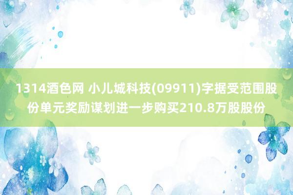 1314酒色网 小儿城科技(09911)字据受范围股份单元奖励谋划进一步购买210.8万股股份