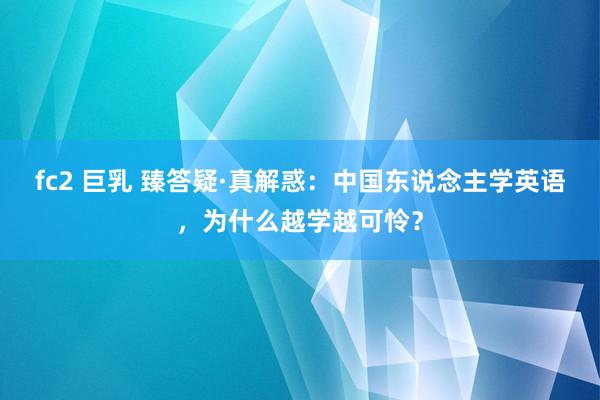 fc2 巨乳 臻答疑·真解惑：中国东说念主学英语，为什么越学越可怜？