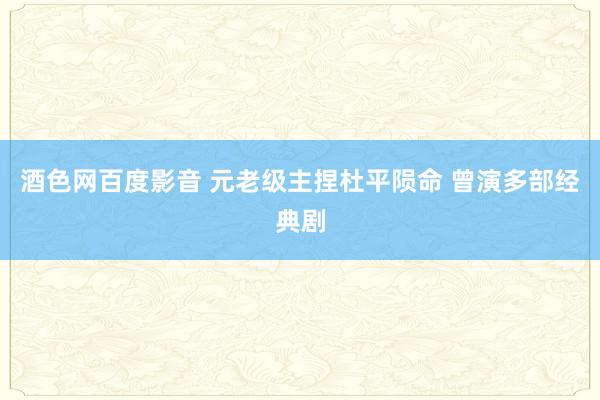 酒色网百度影音 元老级主捏杜平陨命 曾演多部经典剧