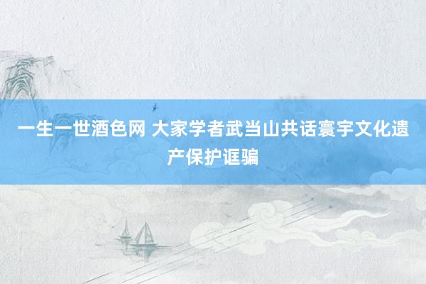 一生一世酒色网 大家学者武当山共话寰宇文化遗产保护诓骗