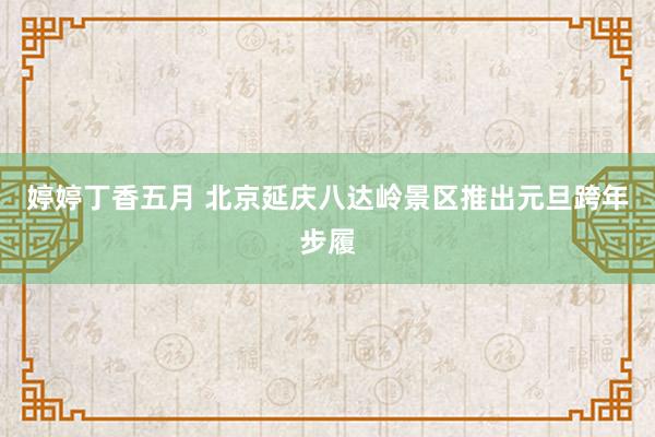 婷婷丁香五月 北京延庆八达岭景区推出元旦跨年步履