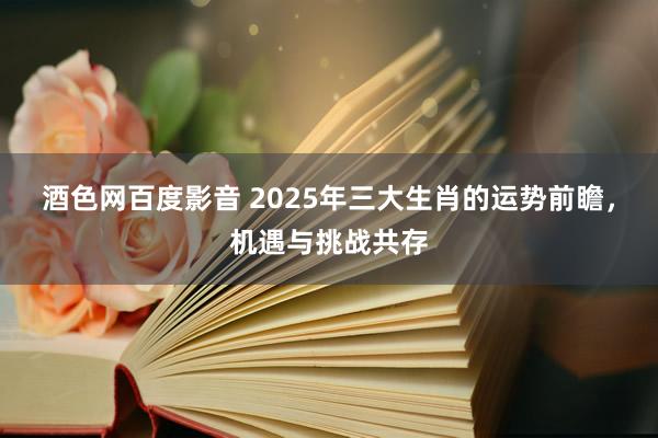 酒色网百度影音 2025年三大生肖的运势前瞻，机遇与挑战共存