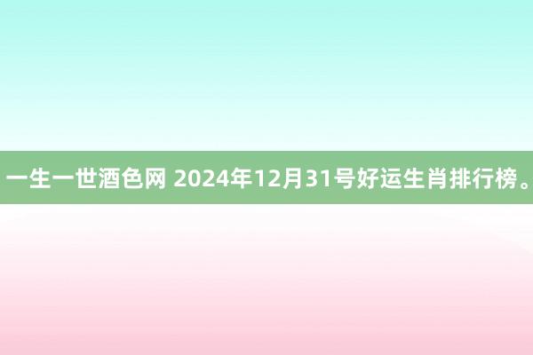 一生一世酒色网 2024年12月31号好运生肖排行榜。