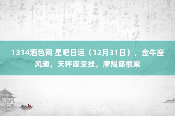 1314酒色网 星吧日运（12月31日），金牛座风趣，天秤座受挫，摩羯座很累