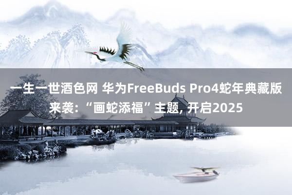 一生一世酒色网 华为FreeBuds Pro4蛇年典藏版来袭: “画蛇添福”主题， 开启2025