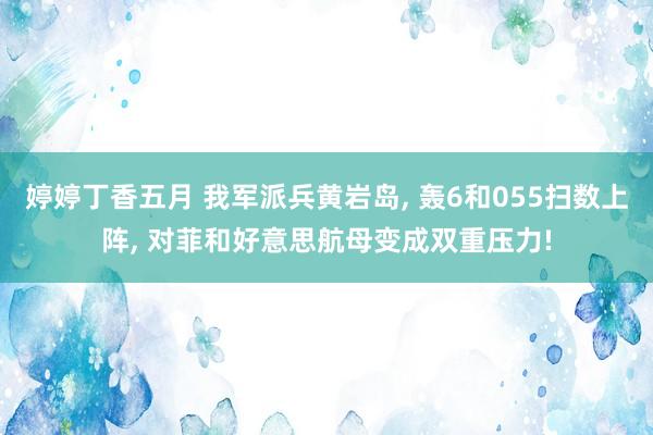 婷婷丁香五月 我军派兵黄岩岛， 轰6和055扫数上阵， 对菲和好意思航母变成双重压力!