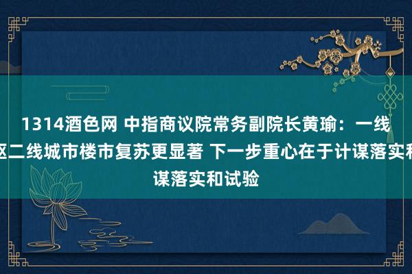 1314酒色网 中指商议院常务副院长黄瑜：一线及中枢二线城市楼市复苏更显著 下一步重心在于计谋落实和试验