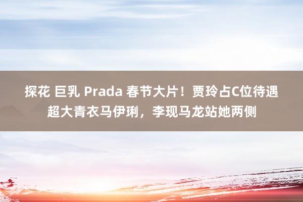 探花 巨乳 Prada 春节大片！贾玲占C位待遇超大青衣马伊琍，李现马龙站她两侧