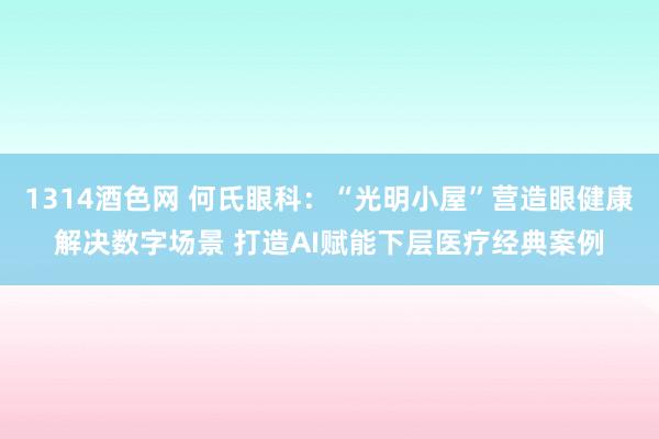 1314酒色网 何氏眼科：“光明小屋”营造眼健康解决数字场景 打造AI赋能下层医疗经典案例