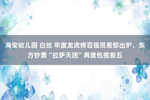 海安幼儿园 白丝 年度龙虎榜百强贸易部出炉，东方钞票“拉萨天团”再度包揽前五