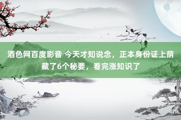 酒色网百度影音 今天才知说念，正本身份证上荫藏了6个秘要，看完涨知识了