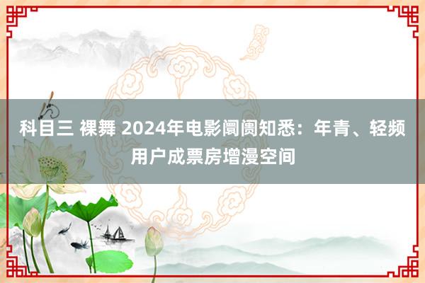 科目三 裸舞 2024年电影阛阓知悉：年青、轻频用户成票房增漫空间