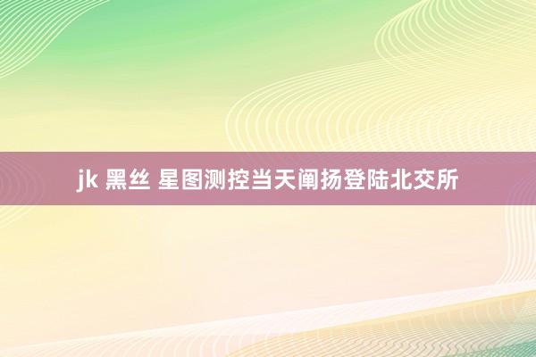 jk 黑丝 星图测控当天阐扬登陆北交所