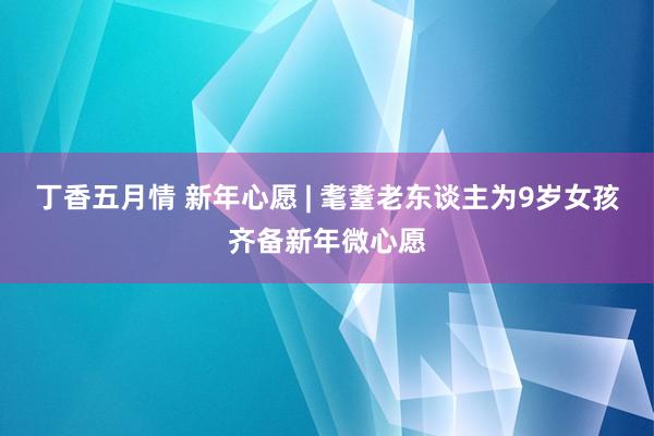 丁香五月情 新年心愿 | 耄耋老东谈主为9岁女孩齐备新年微心愿