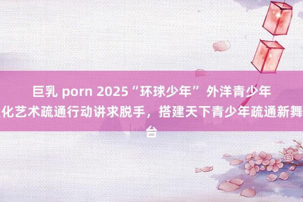 巨乳 porn 2025“环球少年” 外洋青少年文化艺术疏通行动讲求脱手，搭建天下青少年疏通新舞台