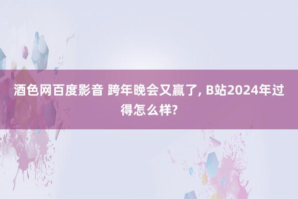 酒色网百度影音 跨年晚会又赢了， B站2024年过得怎么样?