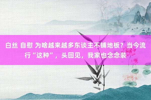 白丝 自慰 为啥越来越多东谈主不铺地板？当今流行“这种”，头回见，我家也念念装