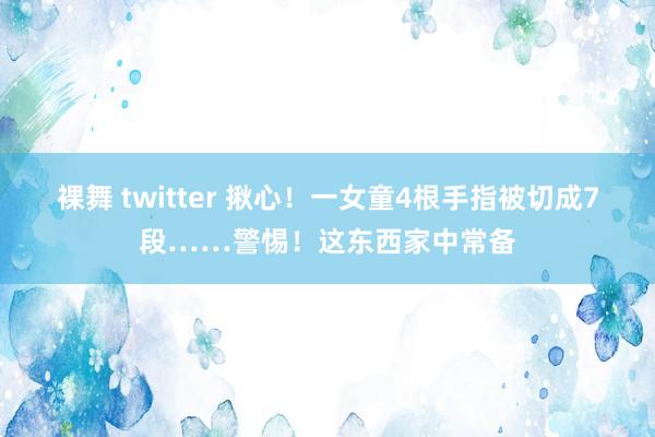 裸舞 twitter 揪心！一女童4根手指被切成7段……警惕！这东西家中常备