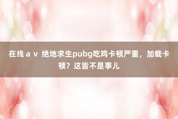 在线ａｖ 绝地求生pubg吃鸡卡顿严重，加载卡顿？这皆不是事儿