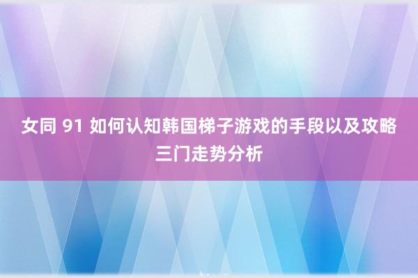 女同 91 如何认知韩国梯子游戏的手段以及攻略三门走势分析