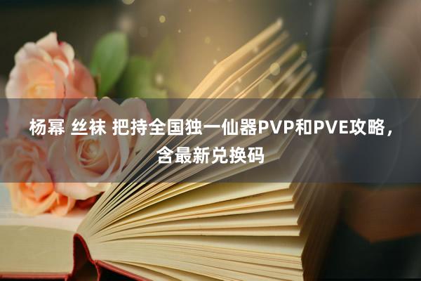 杨幂 丝袜 把持全国独一仙器PVP和PVE攻略，含最新兑换码