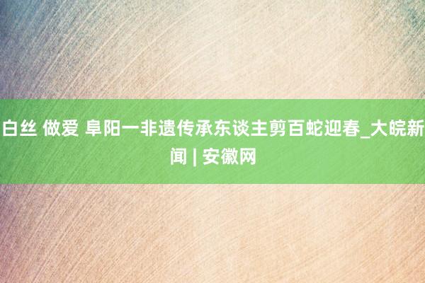 白丝 做爱 阜阳一非遗传承东谈主剪百蛇迎春_大皖新闻 | 安徽网