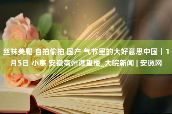 丝袜美腿 自拍偷拍 国产 气节里的大好意思中国丨1月5日 小寒 安徽亳州谯望楼_大皖新闻 | 安徽网