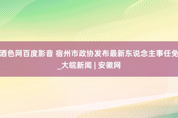 酒色网百度影音 宿州市政协发布最新东说念主事任免_大皖新闻 | 安徽网