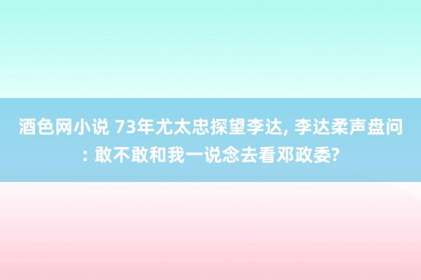 酒色网小说 73年尤太忠探望李达， 李达柔声盘问: 敢不敢和我一说念去看邓政委?