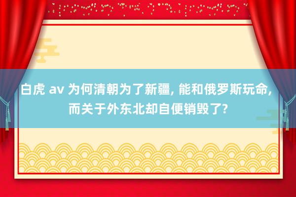 白虎 av 为何清朝为了新疆， 能和俄罗斯玩命， 而关于外东北却自便销毁了?