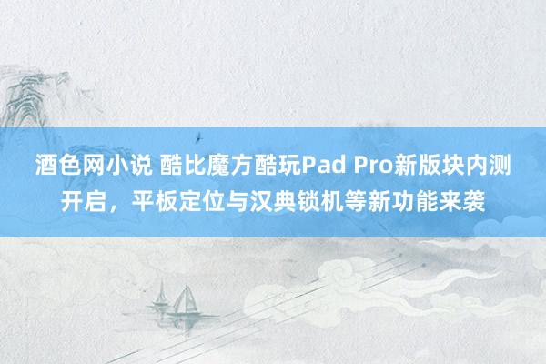 酒色网小说 酷比魔方酷玩Pad Pro新版块内测开启，平板定位与汉典锁机等新功能来袭