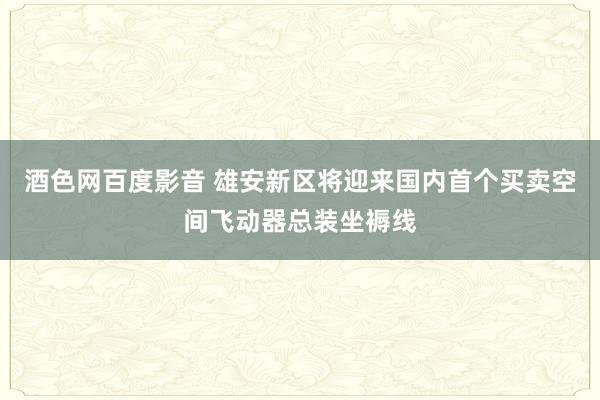 酒色网百度影音 雄安新区将迎来国内首个买卖空间飞动器总装坐褥线