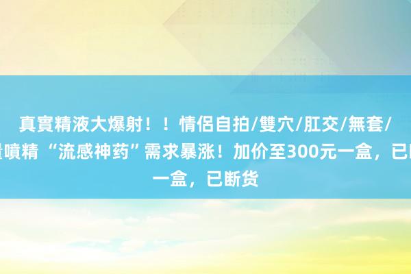 真實精液大爆射！！情侶自拍/雙穴/肛交/無套/大量噴精 “流感神药”需求暴涨！加价至300元一盒，已断货