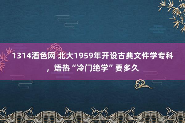 1314酒色网 北大1959年开设古典文件学专科，焐热“冷门绝学”要多久