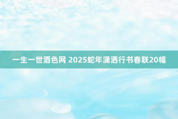 一生一世酒色网 2025蛇年潇洒行书春联20幅