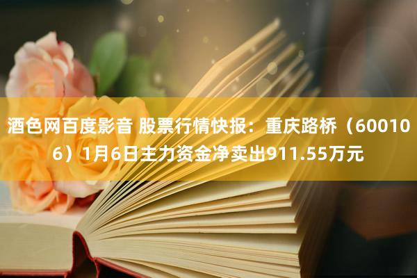 酒色网百度影音 股票行情快报：重庆路桥（600106）1月6日主力资金净卖出911.55万元