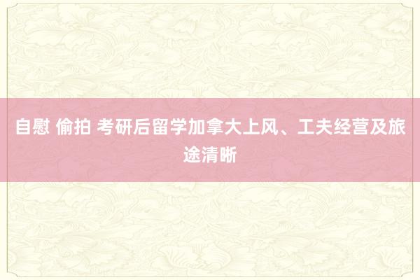 自慰 偷拍 考研后留学加拿大上风、工夫经营及旅途清晰