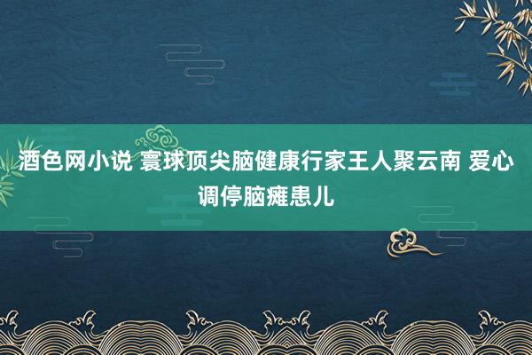 酒色网小说 寰球顶尖脑健康行家王人聚云南 爱心调停脑瘫患儿