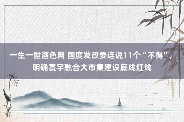 一生一世酒色网 国度发改委连说11个“不得”， 明确寰宇融合大市集建设底线红线