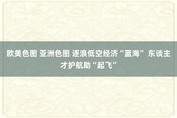 欧美色图 亚洲色图 逐浪低空经济“蓝海” 东谈主才护航助“起飞”