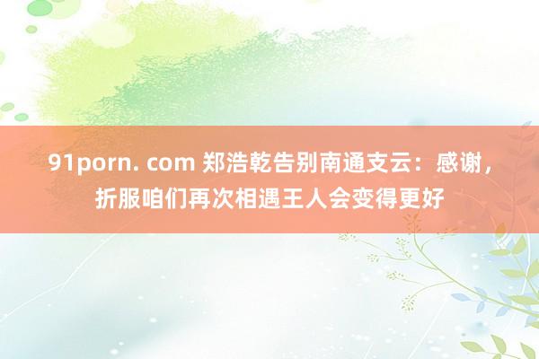 91porn. com 郑浩乾告别南通支云：感谢，折服咱们再次相遇王人会变得更好