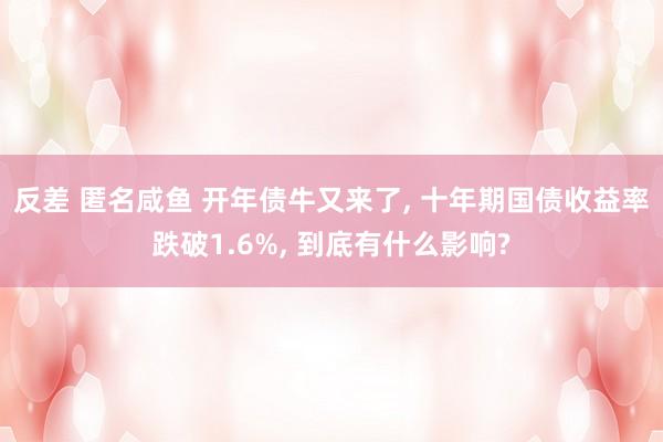 反差 匿名咸鱼 开年债牛又来了， 十年期国债收益率跌破1.6%， 到底有什么影响?