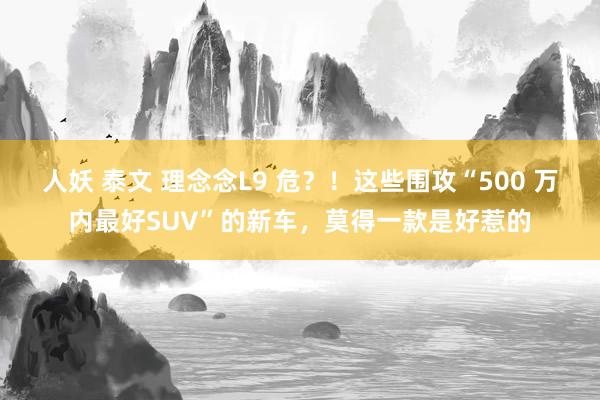 人妖 泰文 理念念L9 危？！这些围攻“500 万内最好SUV”的新车，莫得一款是好惹的