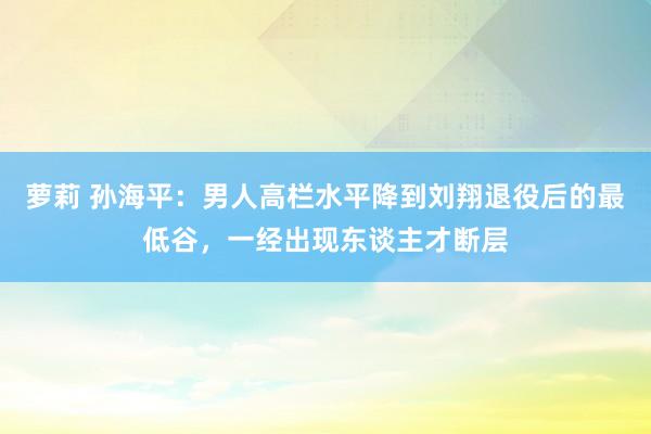 萝莉 孙海平：男人高栏水平降到刘翔退役后的最低谷，一经出现东谈主才断层