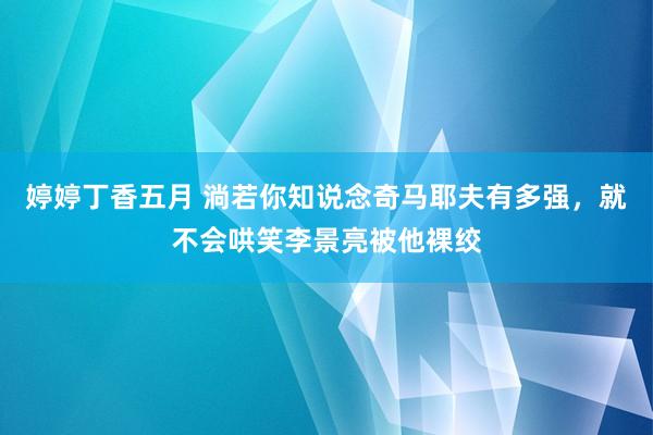 婷婷丁香五月 淌若你知说念奇马耶夫有多强，就不会哄笑李景亮被他裸绞